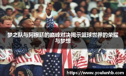 梦之队与阿根廷的巅峰对决揭示篮球世界的荣耀与梦想